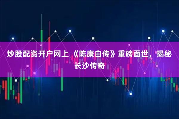 炒股配资开户网上 《陈康白传》重磅面世，揭秘长沙传奇