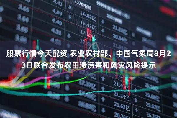 股票行情今天配资 农业农村部、中国气象局8月23日联合发布农田渍涝害和风灾风险提示