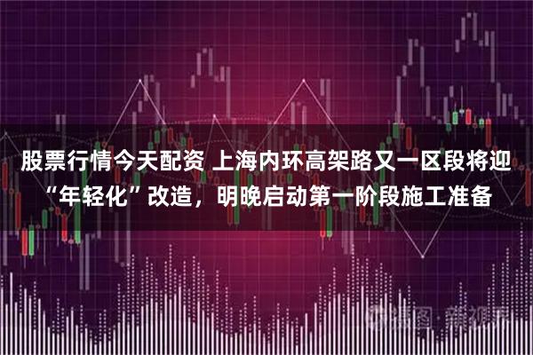 股票行情今天配资 上海内环高架路又一区段将迎“年轻化”改造，明晚启动第一阶段施工准备