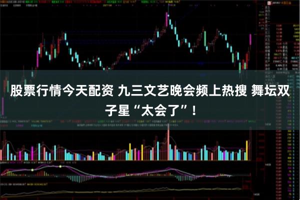 股票行情今天配资 九三文艺晚会频上热搜 舞坛双子星“太会了”！