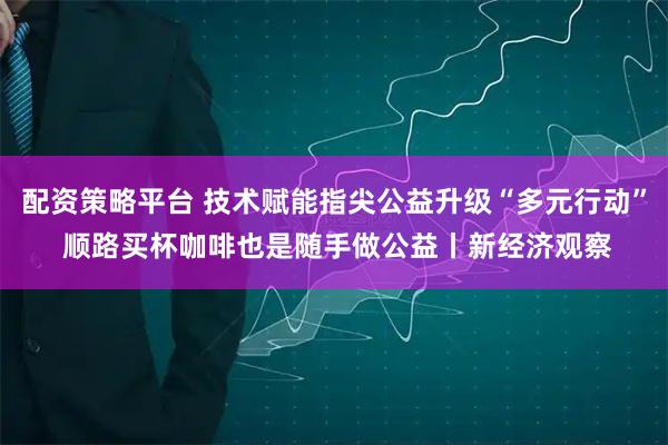 配资策略平台 技术赋能指尖公益升级“多元行动” 顺路买杯咖啡也是随手做公益丨新经济观察