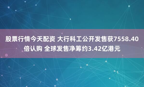 股票行情今天配资 大行科工公开发售获7558.40倍认购 全球发售净筹约3.42亿港元