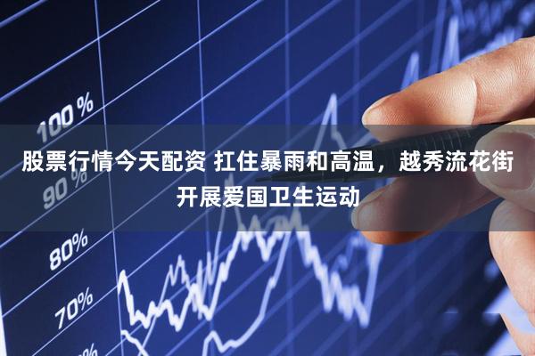 股票行情今天配资 扛住暴雨和高温，越秀流花街开展爱国卫生运动