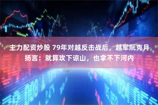 主力配资炒股 79年对越反击战后，越军阮克月扬言：就算攻下谅山，也拿不下河内