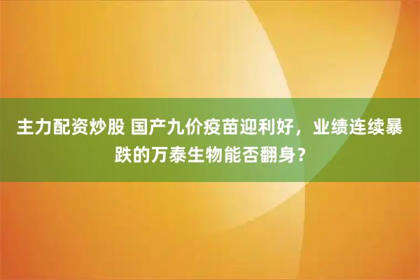 主力配资炒股 国产九价疫苗迎利好，业绩连续暴跌的万泰生物能否翻身？