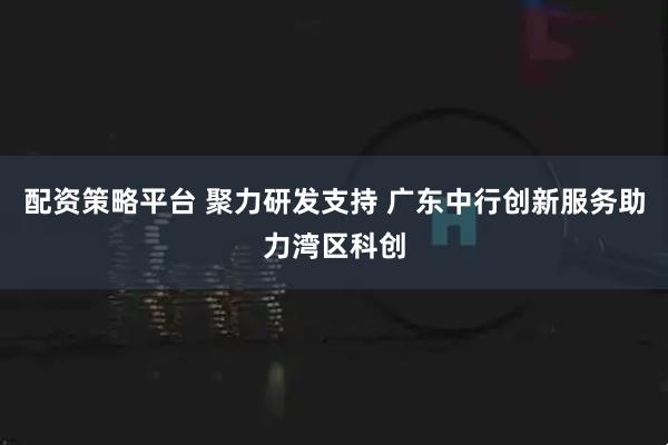 配资策略平台 聚力研发支持 广东中行创新服务助力湾区科创
