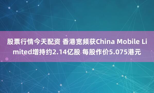 股票行情今天配资 香港宽频获China Mobile Limited增持约2.14亿股 每股作价5.075港元