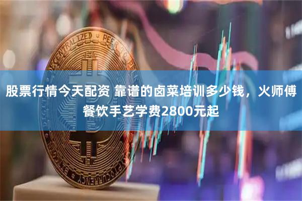 股票行情今天配资 靠谱的卤菜培训多少钱，火师傅餐饮手艺学费2800元起