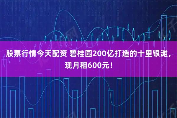 股票行情今天配资 碧桂园200亿打造的十里银滩，现月租600元！