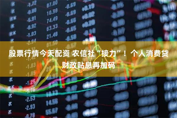 股票行情今天配资 农信社“接力”！个人消费贷财政贴息再加码