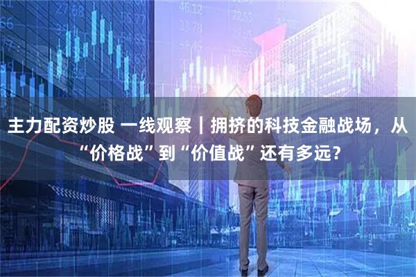 主力配资炒股 一线观察｜拥挤的科技金融战场，从“价格战”到“价值战”还有多远？