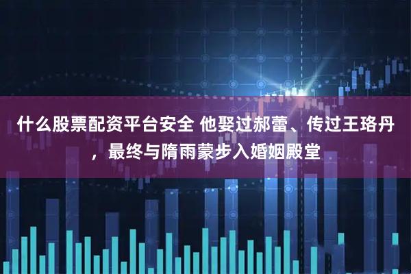 什么股票配资平台安全 他娶过郝蕾、传过王珞丹，最终与隋雨蒙步入婚姻殿堂