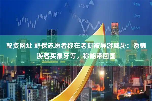 配资网址 野保志愿者称在老挝被导游威胁：诱骗游客买象牙等，称能带回国