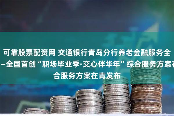 可靠股票配资网 交通银行青岛分行养老金融服务全新启航——全国首创“职场毕业季·交心伴华年”综合服务方案在青发布