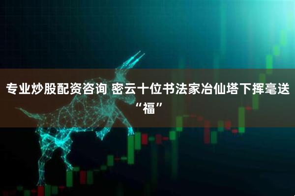 专业炒股配资咨询 密云十位书法家冶仙塔下挥毫送“福”