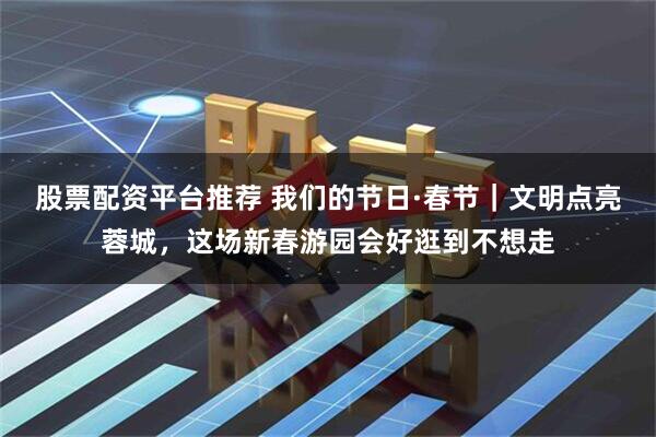 股票配资平台推荐 我们的节日·春节｜文明点亮蓉城，这场新春游园会好逛到不想走