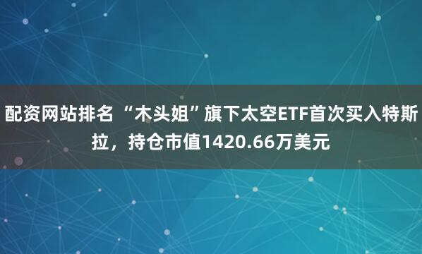配资网站排名 “木头姐”旗下太空ETF首次买入特斯拉，持仓市值1420.66万美元