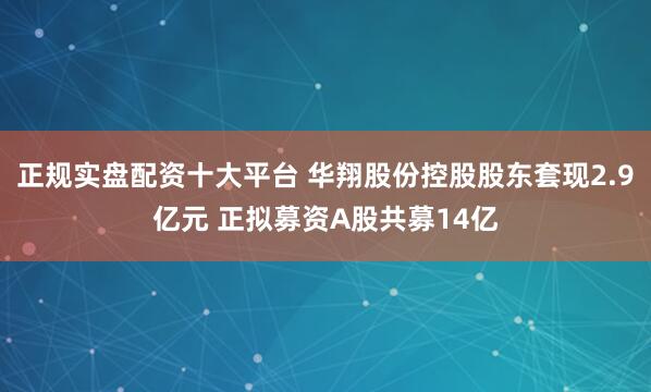 正规实盘配资十大平台 华翔股份控股股东套现2.9亿元 正拟募资A股共募14亿