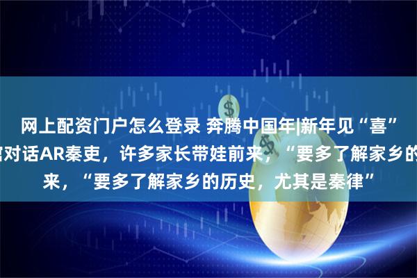 网上配资门户怎么登录 奔腾中国年|新年见“喜”！来湖北云梦博物馆对话AR秦吏，许多家长带娃前来，“要多了解家乡的历史，尤其是秦律”