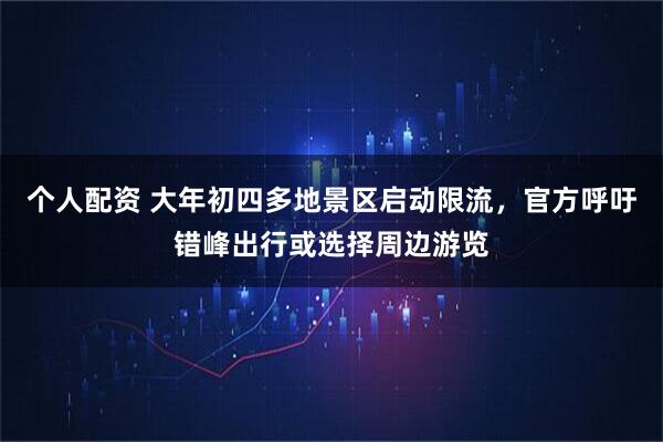 个人配资 大年初四多地景区启动限流，官方呼吁错峰出行或选择周边游览