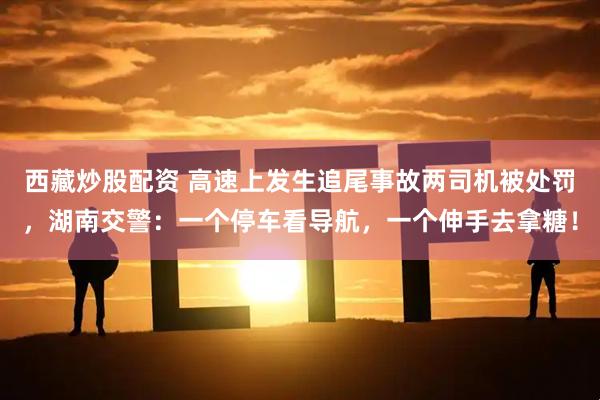 西藏炒股配资 高速上发生追尾事故两司机被处罚，湖南交警：一个停车看导航，一个伸手去拿糖！