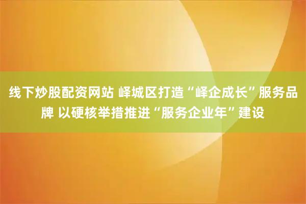 线下炒股配资网站 峄城区打造“峄企成长”服务品牌 以硬核举措推进“服务企业年”建设