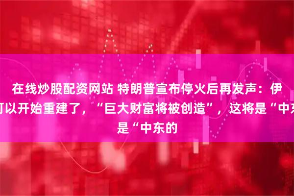 在线炒股配资网站 特朗普宣布停火后再发声：伊朗可以开始重建了，“巨大财富将被创造”，这将是“中东的